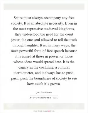 Satire must always accompany any free society. It is an absolute necessity. Even in the most repressive medieval kingdoms, they understood the need for the court jester, the one soul allowed to tell the truth through laughter. It is, in many ways, the most powerful form of free speech because it is aimed at those in power, or those whose ideas would spread hate. It is the canary in the coalmine, a cultural thermometer, and it always has to push, push, push the boundaries of society to see how much it’s grown Picture Quote #1