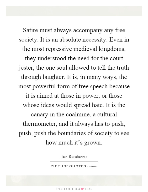 Satire must always accompany any free society. It is an absolute necessity. Even in the most repressive medieval kingdoms, they understood the need for the court jester, the one soul allowed to tell the truth through laughter. It is, in many ways, the most powerful form of free speech because it is aimed at those in power, or those whose ideas would spread hate. It is the canary in the coalmine, a cultural thermometer, and it always has to push, push, push the boundaries of society to see how much it's grown Picture Quote #1