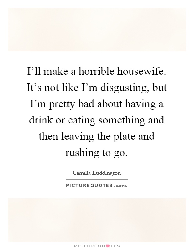 I'll make a horrible housewife. It's not like I'm disgusting, but I'm pretty bad about having a drink or eating something and then leaving the plate and rushing to go Picture Quote #1