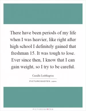 There have been periods of my life when I was heavier, like right after high school I definitely gained that freshman 15. It was tough to lose. Ever since then, I know that I can gain weight, so I try to be careful Picture Quote #1