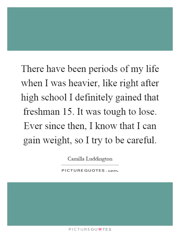 There have been periods of my life when I was heavier, like right after high school I definitely gained that freshman 15. It was tough to lose. Ever since then, I know that I can gain weight, so I try to be careful Picture Quote #1