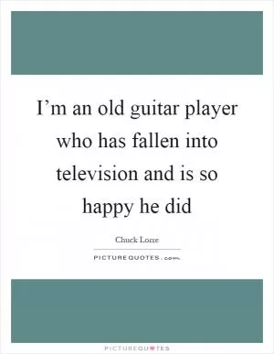 I’m an old guitar player who has fallen into television and is so happy he did Picture Quote #1