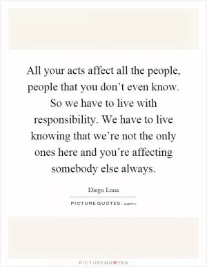All your acts affect all the people, people that you don’t even know. So we have to live with responsibility. We have to live knowing that we’re not the only ones here and you’re affecting somebody else always Picture Quote #1