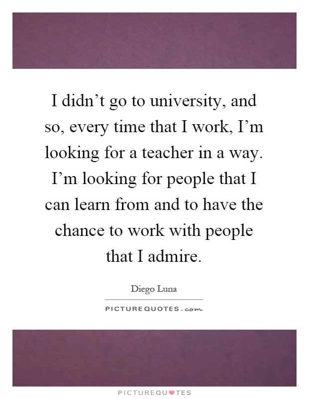 I didn't go to university, and so, every time that I work, I'm looking for a teacher in a way. I'm looking for people that I can learn from and to have the chance to work with people that I admire Picture Quote #1