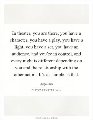 In theater, you are there, you have a character, you have a play, you have a light, you have a set, you have an audience, and you’re in control, and every night is different depending on you and the relationship with the other actors. It’s as simple as that Picture Quote #1