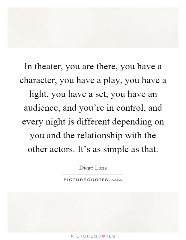 In theater, you are there, you have a character, you have a play, you have a light, you have a set, you have an audience, and you're in control, and every night is different depending on you and the relationship with the other actors. It's as simple as that Picture Quote #1
