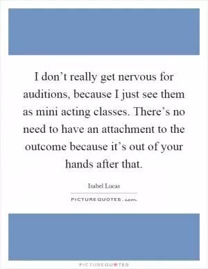 I don’t really get nervous for auditions, because I just see them as mini acting classes. There’s no need to have an attachment to the outcome because it’s out of your hands after that Picture Quote #1