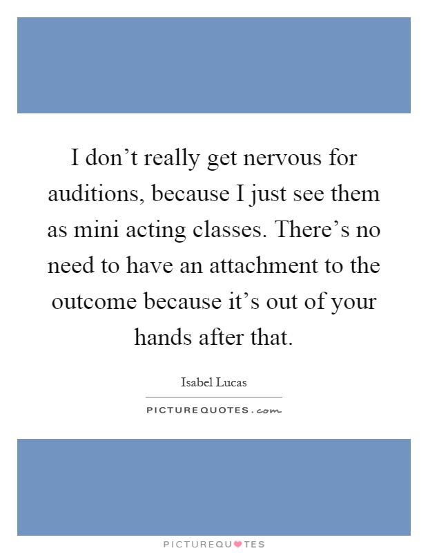 I don't really get nervous for auditions, because I just see them as mini acting classes. There's no need to have an attachment to the outcome because it's out of your hands after that Picture Quote #1