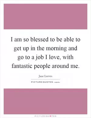 I am so blessed to be able to get up in the morning and go to a job I love, with fantastic people around me Picture Quote #1