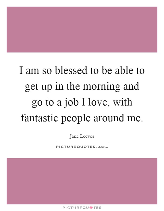 I am so blessed to be able to get up in the morning and go to a job I love, with fantastic people around me Picture Quote #1