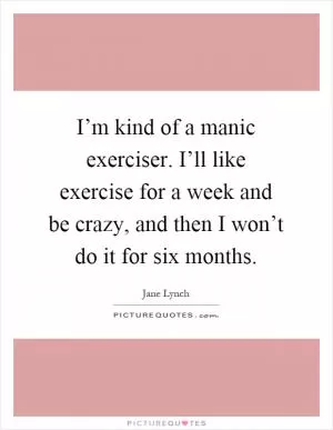 I’m kind of a manic exerciser. I’ll like exercise for a week and be crazy, and then I won’t do it for six months Picture Quote #1