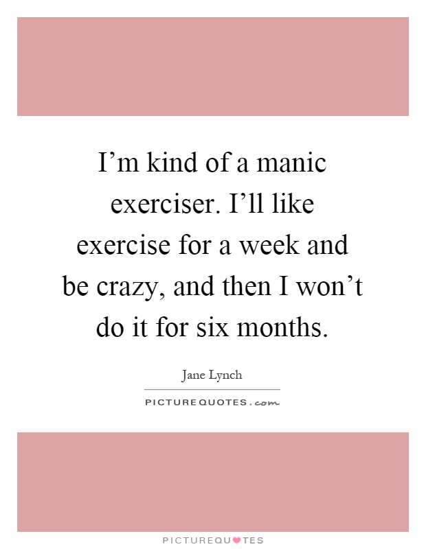 I'm kind of a manic exerciser. I'll like exercise for a week and be crazy, and then I won't do it for six months Picture Quote #1