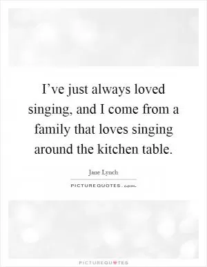I’ve just always loved singing, and I come from a family that loves singing around the kitchen table Picture Quote #1