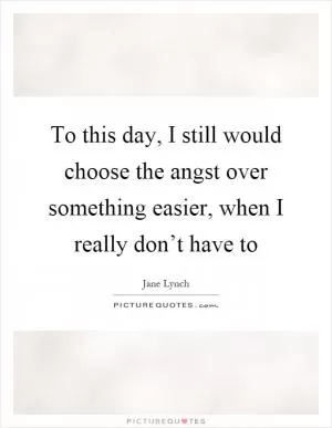 To this day, I still would choose the angst over something easier, when I really don’t have to Picture Quote #1