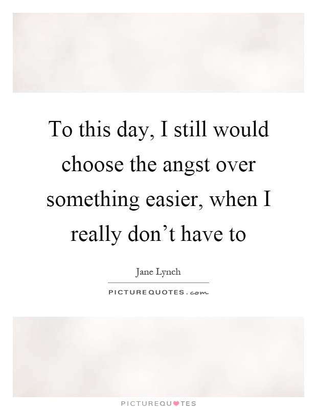To this day, I still would choose the angst over something easier, when I really don't have to Picture Quote #1