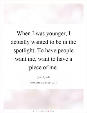 When I was younger, I actually wanted to be in the spotlight. To have people want me, want to have a piece of me Picture Quote #1