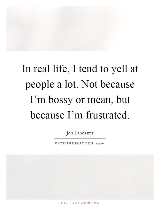 In real life, I tend to yell at people a lot. Not because I'm bossy or mean, but because I'm frustrated Picture Quote #1