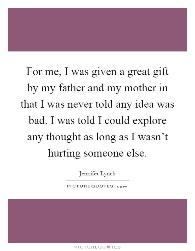 For me, I was given a great gift by my father and my mother in that I was never told any idea was bad. I was told I could explore any thought as long as I wasn't hurting someone else Picture Quote #1