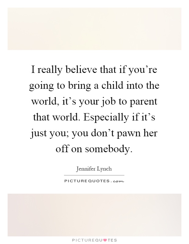 I really believe that if you're going to bring a child into the world, it's your job to parent that world. Especially if it's just you; you don't pawn her off on somebody Picture Quote #1