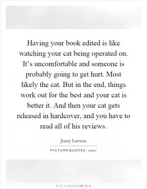 Having your book edited is like watching your cat being operated on. It’s uncomfortable and someone is probably going to get hurt. Most likely the cat. But in the end, things work out for the best and your cat is better it. And then your cat gets released in hardcover, and you have to read all of his reviews Picture Quote #1