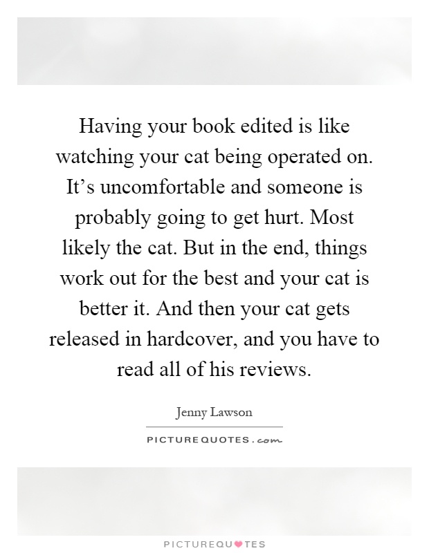 Having your book edited is like watching your cat being operated on. It's uncomfortable and someone is probably going to get hurt. Most likely the cat. But in the end, things work out for the best and your cat is better it. And then your cat gets released in hardcover, and you have to read all of his reviews Picture Quote #1