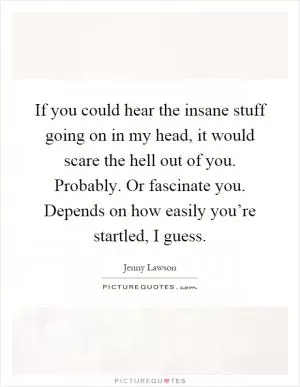 If you could hear the insane stuff going on in my head, it would scare the hell out of you. Probably. Or fascinate you. Depends on how easily you’re startled, I guess Picture Quote #1