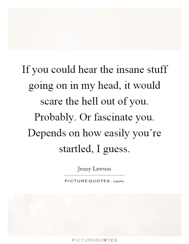 If you could hear the insane stuff going on in my head, it would scare the hell out of you. Probably. Or fascinate you. Depends on how easily you're startled, I guess Picture Quote #1