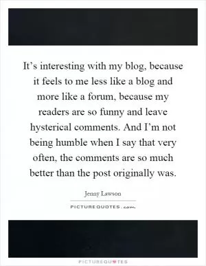 It’s interesting with my blog, because it feels to me less like a blog and more like a forum, because my readers are so funny and leave hysterical comments. And I’m not being humble when I say that very often, the comments are so much better than the post originally was Picture Quote #1