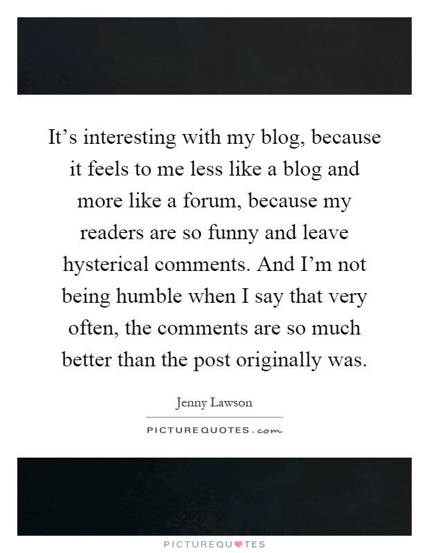 It's interesting with my blog, because it feels to me less like a blog and more like a forum, because my readers are so funny and leave hysterical comments. And I'm not being humble when I say that very often, the comments are so much better than the post originally was Picture Quote #1