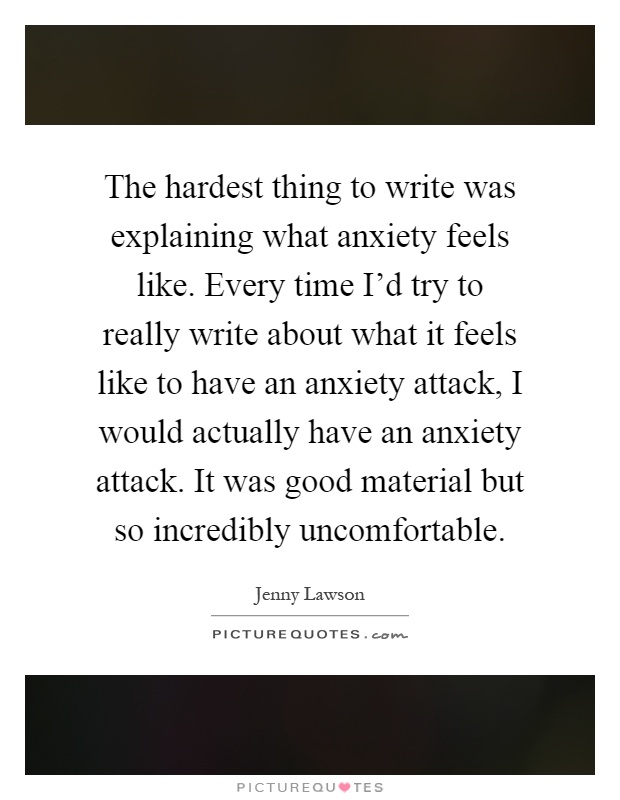 The hardest thing to write was explaining what anxiety feels like. Every time I'd try to really write about what it feels like to have an anxiety attack, I would actually have an anxiety attack. It was good material but so incredibly uncomfortable Picture Quote #1