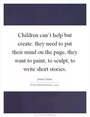 Children can’t help but create: they need to put their mind on the page, they want to paint, to sculpt, to write short stories Picture Quote #1
