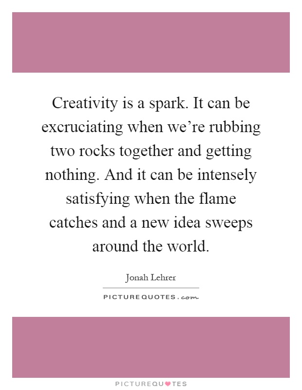 Creativity is a spark. It can be excruciating when we're rubbing two rocks together and getting nothing. And it can be intensely satisfying when the flame catches and a new idea sweeps around the world Picture Quote #1