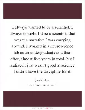 I always wanted to be a scientist, I always thought I’d be a scientist, that was the narrative I was carrying around. I worked in a neuroscience lab as an undergraduate and then after, almost five years in total, but I realized I just wasn’t good at science. I didn’t have the discipline for it Picture Quote #1