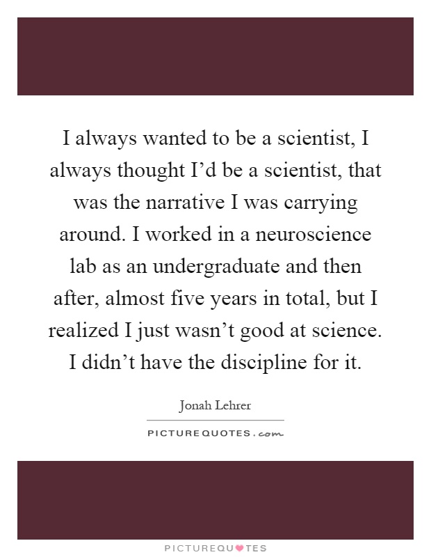 I always wanted to be a scientist, I always thought I'd be a scientist, that was the narrative I was carrying around. I worked in a neuroscience lab as an undergraduate and then after, almost five years in total, but I realized I just wasn't good at science. I didn't have the discipline for it Picture Quote #1