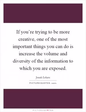 If you’re trying to be more creative, one of the most important things you can do is increase the volume and diversity of the information to which you are exposed Picture Quote #1