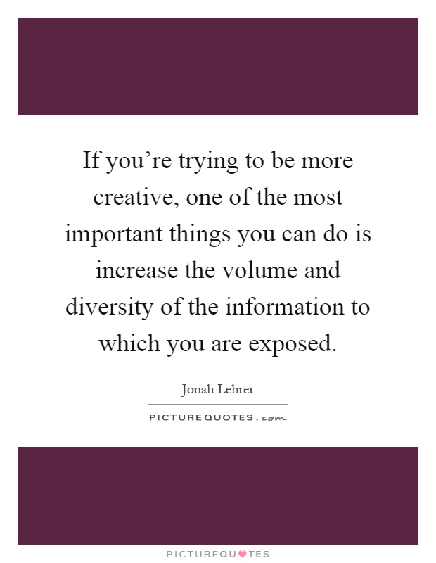 If you're trying to be more creative, one of the most important things you can do is increase the volume and diversity of the information to which you are exposed Picture Quote #1