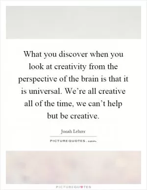 What you discover when you look at creativity from the perspective of the brain is that it is universal. We’re all creative all of the time, we can’t help but be creative Picture Quote #1