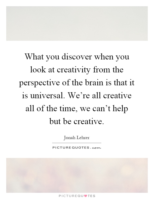 What you discover when you look at creativity from the perspective of the brain is that it is universal. We're all creative all of the time, we can't help but be creative Picture Quote #1