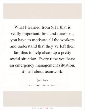 What I learned from 9/11 that is really important, first and foremost, you have to motivate all the workers and understand that they’ve left their families to help clean up a pretty awful situation. Every time you have an emergency management situation, it’s all about teamwork Picture Quote #1