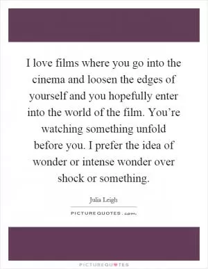 I love films where you go into the cinema and loosen the edges of yourself and you hopefully enter into the world of the film. You’re watching something unfold before you. I prefer the idea of wonder or intense wonder over shock or something Picture Quote #1