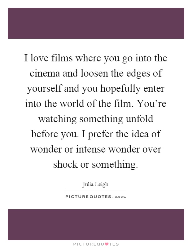 I love films where you go into the cinema and loosen the edges of yourself and you hopefully enter into the world of the film. You're watching something unfold before you. I prefer the idea of wonder or intense wonder over shock or something Picture Quote #1