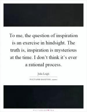 To me, the question of inspiration is an exercise in hindsight. The truth is, inspiration is mysterious at the time. I don’t think it’s ever a rational process Picture Quote #1
