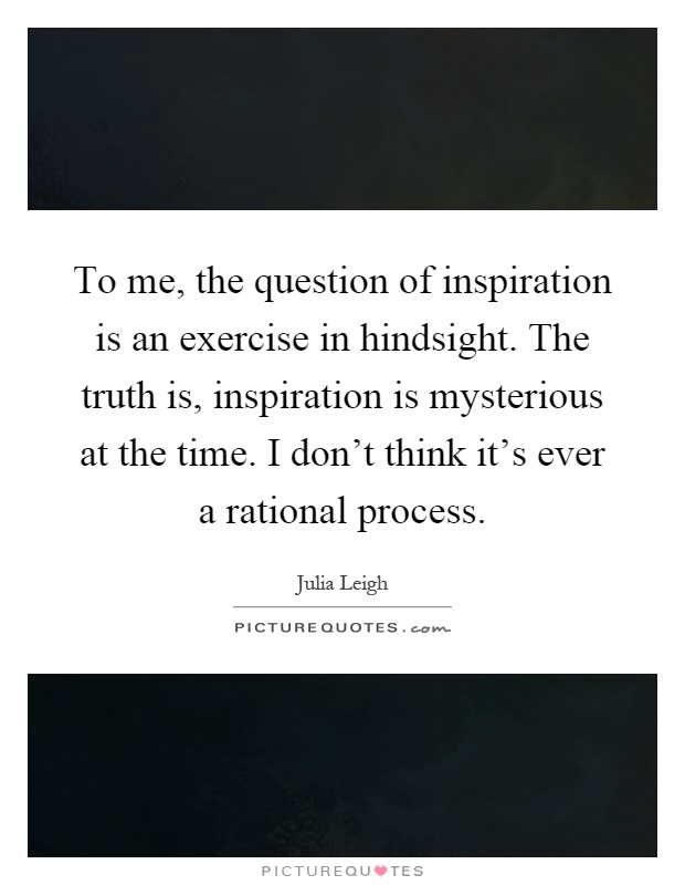 To me, the question of inspiration is an exercise in hindsight. The truth is, inspiration is mysterious at the time. I don't think it's ever a rational process Picture Quote #1