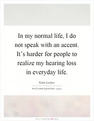 In my normal life, I do not speak with an accent. It’s harder for people to realize my hearing loss in everyday life Picture Quote #1
