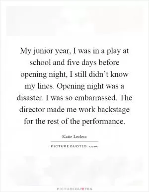 My junior year, I was in a play at school and five days before opening night, I still didn’t know my lines. Opening night was a disaster. I was so embarrassed. The director made me work backstage for the rest of the performance Picture Quote #1