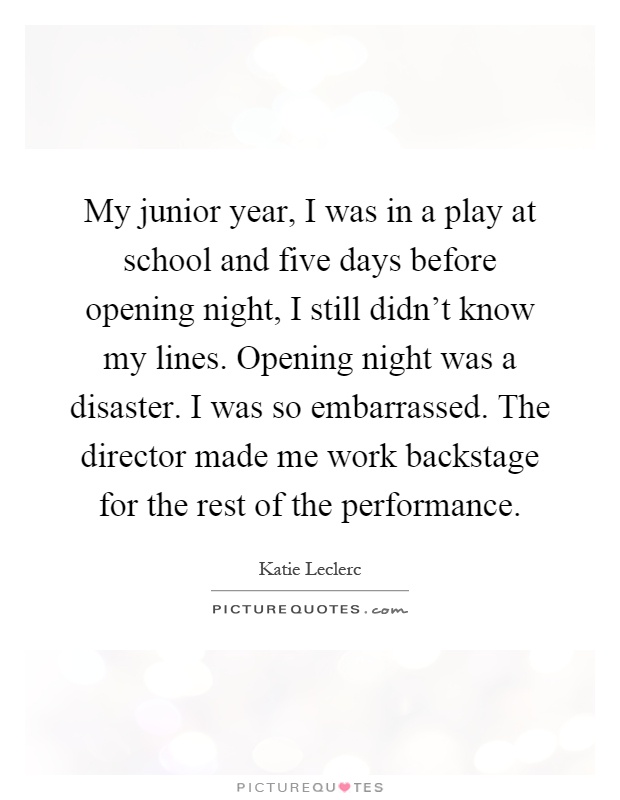 My junior year, I was in a play at school and five days before opening night, I still didn't know my lines. Opening night was a disaster. I was so embarrassed. The director made me work backstage for the rest of the performance Picture Quote #1