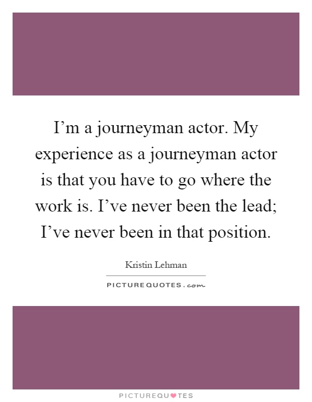 I'm a journeyman actor. My experience as a journeyman actor is that you have to go where the work is. I've never been the lead; I've never been in that position Picture Quote #1