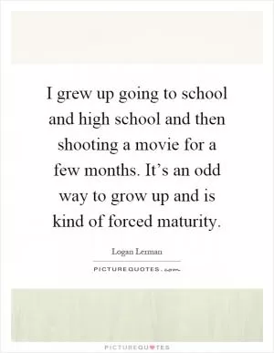 I grew up going to school and high school and then shooting a movie for a few months. It’s an odd way to grow up and is kind of forced maturity Picture Quote #1