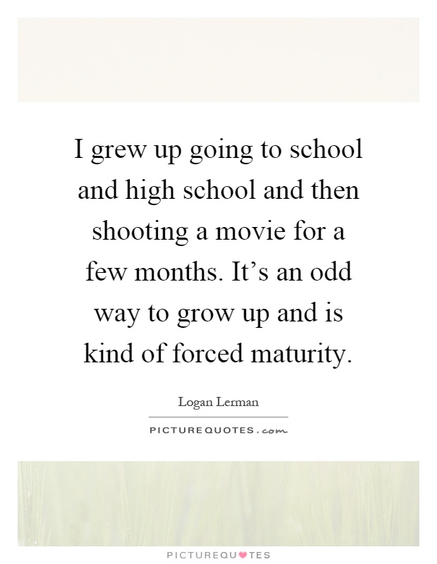 I grew up going to school and high school and then shooting a movie for a few months. It's an odd way to grow up and is kind of forced maturity Picture Quote #1