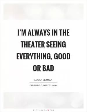 I’m always in the theater seeing everything, good or bad Picture Quote #1